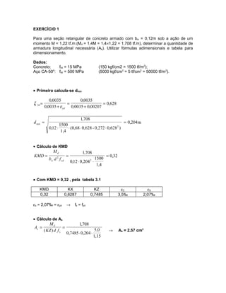 EXERCÍCIO 1

Para uma seção retangular de concreto armado com bw = 0,12m sob a ação de um
momento M = 1,22 tf.m (Md = 1,4M = 1,4×1,22 = 1,708 tf.m), determinar a quantidade de
armadura longitudinal necessária (As). Utilizar fórmulas adimensionais e tabela para
dimensionamento.

Dados:
Concreto:   fck = 15 MPa                          (150 kgf/cm2 = 1500 tf/m2);
Aço CA-50A: fyk = 500 MPa                         (5000 kgf/cm2 = 5 tf/cm2 = 50000 tf/m2).



• Primeiro calcula-se dmín

            0,0035          0,0035
ξ 34 =                =                 = 0,628
         0,0035 + ε yd 0,0035 + 0,00207

                                    1,708
d min =                                                           = 0,204 m
                   1500
            0,12 ⋅      ⋅ (0,68 ⋅ 0,628 - 0,272 ⋅ 0,628 2 )
                    1,4


• Cálculo de KMD
               Md                    1,708
KMD =                     =                            = 0,32
                 2
            bw d f cd                        1500
                              0,12 ⋅ 0,204 ⋅2
                                              1,4


• Com KMD = 0,32 , pela tabela 3.1

    KMD                   KX                  KZ                  εC            εS
    0,32                0,6287              0,7485              3,5‰          2,07‰

εs = 2,07‰ = εyd          →     fs = fyd


• Cálculo de As
            Md                     1,708
As =                  =
         ( KZ ) d f s                            5,0    →       As = 2,57 cm2
                          0,7485 ⋅ 0,204 ⋅
                                                1,15
 