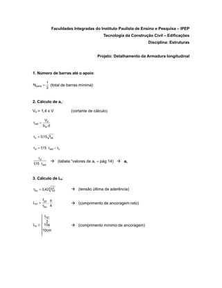Faculdades Integradas do Instituto Paulista de Ensino e Pesquisa – IPEP
                                              Tecnologia da Construção Civil – Edificações
                                                                    Disciplina: Estruturas


                                           Projeto: Detalhamento da Armadura longitudinal



1. Número de barras até o apoio:

            1
Nbarra =      (total de barras mínima)
            3


2. Cálculo de aL:

Vd = 1,4 x V                (cortante de cálculo)

          Vd
τ wd =
         b w .d


τc = 0,15 fck


τd = 1,15 τ wd − τc

   τd
                   (tabela “valores de aL – pág 14)  aL
1,15 τ wd



3. Cálculo de Lb:

             2
τbu = 0,423 fcd              (tensão última de aderência)

         fyd φ
Lb1 =       .                (comprimento de ancoragem reto)
         τbu 4

      Lb1
      3
     
Lb ≥  10φ                   (comprimento mínimo de ancoragem)
     10cm
     
     
 