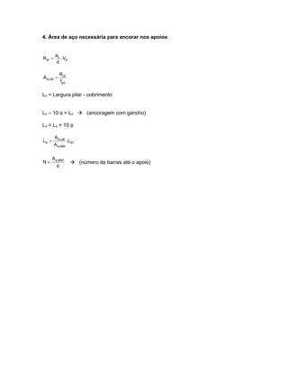 4. Área de aço necessária para ancorar nos apoios:


         aL
Rst =       .Vd
         d

              Rst
A s,cal =
              fyd

Ld = Largura pilar - cobrimento


Lb – 10 φ = Ld  (ancoragem com gancho)

Lb = Ld + 10 φ

        A s,cal
Lb =                .Lb1
        A s,efet

       A s,efet
N=                    (número de barras até o apoio)
          φ
 