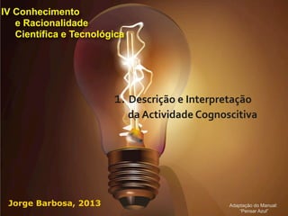 IV Conhecimento
   e Racionalidade
   Científica e Tecnológica




                        1.	
  Descrição	
  e	
  Interpretação	
  
                              da	
  Actividade	
  Cognoscitiva




 Jorge Barbosa, 2013                                     Adaptação do Manual:
                                                             “Pensar Azul”
 