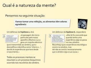 Qual	
  é	
  a	
  natureza	
  da	
  mente?	
  

  Pensemos	
  na	
  seguinte	
  situação:
                  Vamos	
  tomar	
  uma	
  refeição,	
  os	
  alimentos	
  têm	
  odores	
  
                  agradáveis:	
  	
  


   Um	
  defensor	
  da	
  hipótese	
  a.	
  dirá:	
                  Um	
  defensor	
  da	
  hipótese	
  b.	
  responderá:	
  
                           «A	
  passagem	
  de	
  micro-­‐                                   «Alto	
  lá!	
  Eu	
  concordo	
  que	
  
                         partículas	
  pelo	
  nosso	
                                          quando	
  tenho	
  uma	
  
                         aparelho	
  olfactivo	
  (nariz)	
                                     experiência	
  algo	
  se	
  passa	
  
                         gera	
  um	
  impulso	
  eléctrico                                     no	
  meu	
  cérebro.	
  
   que	
  é	
  transmitido	
  ao	
  cérebro,	
  que	
  o	
            Reconheço	
  que	
  a	
  experiência	
  neurológica	
  
   descodiﬁca	
  e	
  identiﬁca	
  como	
  "cheiro	
  a...",	
        ocorre	
  no	
  cérebro,	
  mas	
  
   devido	
  às	
  experiências	
  que	
  teve	
  desde	
             daí	
  não	
  se	
  conclui	
  necessariamente	
  
   o	
  nascimento.»                                                  que	
  o	
  cérebro	
  seja	
  a	
  sua	
  causa.»

   Todos	
  os	
  processos	
  mentais	
  se	
  
   resumem	
  a	
  um	
  processo	
  bioquímico	
  
   ocorrido	
  nos	
  neurónios	
  do	
  cérebro.
 