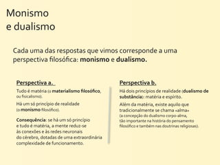 Monismo	
  
e	
  dualismo

 Cada	
  uma	
  das	
  respostas	
  que	
  vimos	
  corresponde	
  a	
  uma	
  
 perspectiva	
  ﬁlosóﬁca:	
  monismo	
  e	
  dualismo.


  Perspectiva	
  a.	
  	
                                        Perspectiva	
  b.
  Tudo	
  é	
  matéria	
  (o	
  materialismo	
  ﬁlosóﬁco,	
      Há	
  dois	
  princípios	
  de	
  realidade	
  (dualismo	
  de	
  
  ou	
  ﬁsicalismo).                                             substância):	
  matéria	
  e	
  espírito.
  Há	
  um	
  só	
  princípio	
  de	
  realidade	
               Além	
  da	
  matéria,	
  existe	
  aquilo	
  que	
  
  (o	
  monismo	
  ﬁlosóﬁco).                                    tradicionalmente	
  se	
  chama	
  «alma»	
  
                                                                 (a	
  concepção	
  do	
  dualismo	
  corpo-­‐alma,	
  
  Consequência:	
  se	
  há	
  um	
  só	
  princípio	
           tão	
  importante	
  na	
  história	
  do	
  pensamento	
  
  e	
  tudo	
  é	
  matéria,	
  a	
  mente	
  reduz-­‐se	
       ﬁlosóﬁco	
  e	
  também	
  nas	
  doutrinas	
  religiosas).
  às	
  conexões	
  e	
  às	
  redes	
  neuronais	
  
  do	
  cérebro,	
  dotadas	
  de	
  uma	
  extraordinária	
  
  complexidade	
  de	
  funcionamento.
 