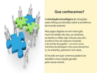 Que	
  conhecemos?
A	
  simulação	
  tecnológica	
  de	
  situações	
  
reais	
  reforça	
  as	
  dúvidas	
  sobre	
  a	
  existência	
  
do	
  mundo	
  exterior.

Nos	
  jogos	
  digitais	
  ou	
  em	
  instrução	
  
num	
  simulador	
  de	
  voo,	
  os	
  cenários,	
  
os	
  heróis	
  e	
  vilões	
  são	
  virtuais	
  (não	
  têm	
  
existência	
  fora	
  do	
  software	
  instalado	
  
e	
  da	
  mente	
  do	
  jogador	
  –	
  um	
  erro	
  numa	
  
manobra	
  de	
  pilotagem	
  não	
  causa	
  desastres)	
  
e,	
  no	
  entanto,	
  parecem-­‐nos	
  reais.	
  

O	
  mundo	
  em	
  que	
  vivemos	
  poderá	
  ser	
  
também	
  uma	
  criação	
  gerada	
  
pela	
  nossa	
  mente.
 