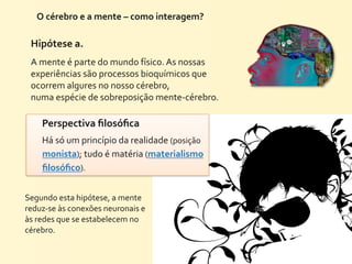 O	
  cérebro	
  e	
  a	
  mente	
  –	
  como	
  interagem?	
  

  Hipótese	
  a.
  A	
  mente	
  é	
  parte	
  do	
  mundo	
  físico.	
  As	
  nossas	
  
  experiências	
  são	
  processos	
  bioquímicos	
  que	
  
  ocorrem	
  algures	
  no	
  nosso	
  cérebro,
  numa	
  espécie	
  de	
  sobreposição	
  mente-­‐cérebro.

       Perspectiva	
  ﬁlosóﬁca	
  
       Há	
  só	
  um	
  princípio	
  da	
  realidade	
  (posição	
  
       monista);	
  tudo	
  é	
  matéria	
  (materialismo	
  
       ﬁlosóﬁco).


Segundo	
  esta	
  hipótese,	
  a	
  mente	
  
reduz-­‐se	
  às	
  conexões	
  neuronais	
  e	
  
às	
  redes	
  que	
  se	
  estabelecem	
  no	
  
cérebro.
 
