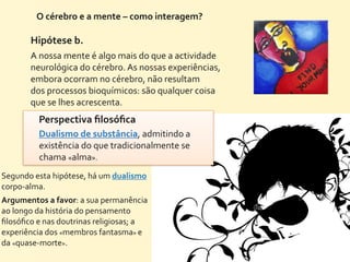 O	
  cérebro	
  e	
  a	
  mente	
  –	
  como	
  interagem?	
  

           Hipótese	
  b.
           A	
  nossa	
  mente	
  é	
  algo	
  mais	
  do	
  que	
  a	
  actividade	
  
           neurológica	
  do	
  cérebro.	
  As	
  nossas	
  experiências,	
  
           embora	
  ocorram	
  no	
  cérebro,	
  não	
  resultam
           dos	
  processos	
  bioquímicos:	
  são	
  qualquer	
  coisa	
  
           que	
  se	
  lhes	
  acrescenta.
              Perspectiva	
  ﬁlosóﬁca	
  
              Dualismo	
  de	
  substância,	
  admitindo	
  a	
  
              existência	
  do	
  que	
  tradicionalmente	
  se	
  
              chama	
  «alma».	
  
Segundo	
  esta	
  hipótese,	
  há	
  um	
  dualismo	
  
corpo-­‐alma.
Argumentos	
  a	
  favor:	
  a	
  sua	
  permanência	
  
ao	
  longo	
  da	
  história	
  do	
  pensamento	
  
ﬁlosóﬁco	
  e	
  nas	
  doutrinas	
  religiosas;	
  a	
  
experiência	
  dos	
  «membros	
  fantasma»	
  e	
  
da	
  «quase-­‐morte».
 