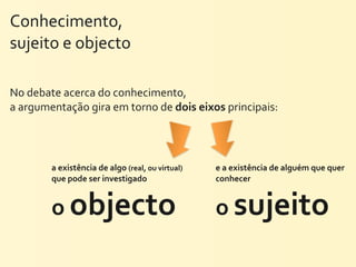 Conhecimento,	
  
sujeito	
  e	
  objecto	
  

No	
  debate	
  acerca	
  do	
  conhecimento,	
  
a	
  argumentação	
  gira	
  em	
  torno	
  de	
  dois	
  eixos	
  principais:	
  




            a	
  existência	
  de	
  algo	
  (real,	
  ou	
  virtual)	
     e	
  a	
  existência	
  de	
  alguém	
  que	
  quer	
  
            que	
  pode	
  ser	
  investigado	
                             conhecer	
  


            o	
  objecto                                                    o	
  sujeito
 