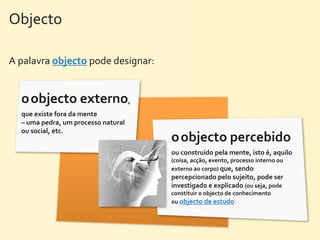 Objecto	
  

A	
  palavra	
  objecto	
  pode	
  designar:


   o	
  objecto	
  externo,	
  
   que	
  existe	
  fora	
  da	
  mente	
  
   –	
  uma	
  pedra,	
  um	
  processo	
  natural	
  
   ou	
  social,	
  etc.
                                                         o	
  objecto	
  percebido	
  
                                                         ou	
  construído	
  pela	
  mente,	
  isto	
  é,	
  aquilo	
  
                                                         (coisa,	
  acção,	
  evento,	
  processo	
  interno	
  ou	
  
                                                         externo	
  ao	
  corpo)	
  que,	
  sendo	
  
                                                         percepcionado	
  pelo	
  sujeito,	
  pode	
  ser	
  
                                                         investigado	
  e	
  explicado	
  (ou	
  seja,	
  pode	
  
                                                         constituir	
  o	
  objecto	
  de	
  conhecimento	
  
                                                         ou	
  objecto	
  de	
  estudo)
 