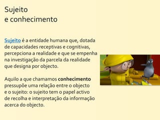 Sujeito	
  
e	
  conhecimento

Sujeito	
  é	
  a	
  entidade	
  humana	
  que,	
  dotada	
  
de	
  capacidades	
  receptivas	
  e	
  cognitivas,	
  
percepciona	
  a	
  realidade	
  e	
  que	
  se	
  empenha	
  
na	
  investigação	
  da	
  parcela	
  da	
  realidade	
  
que	
  designa	
  por	
  objecto.
	
  
Aquilo	
  a	
  que	
  chamamos	
  conhecimento	
  
pressupõe	
  uma	
  relação	
  entre	
  o	
  objecto	
  
e	
  o	
  sujeito:	
  o	
  sujeito	
  tem	
  o	
  papel	
  activo	
  
de	
  recolha	
  e	
  interpretação	
  da	
  informação	
  
acerca	
  do	
  objecto.
 