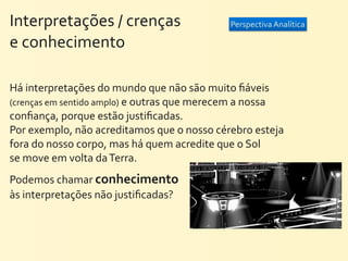 Interpretações	
  /	
  crenças	
  	
  	
  	
  	
  	
  	
  	
  	
  	
  	
  	
  	
  	
     Perspectiva	
  Analítica

e	
  conhecimento

Há	
  interpretações	
  do	
  mundo	
  que	
  não	
  são	
  muito	
  ﬁáveis	
  
(crenças	
  em	
  sentido	
  amplo)	
  e	
  outras	
  que	
  merecem	
  a	
  nossa	
  
conﬁança,	
  porque	
  estão	
  justiﬁcadas.	
  
Por	
  exemplo,	
  não	
  acreditamos	
  que	
  o	
  nosso	
  cérebro	
  esteja	
  
fora	
  do	
  nosso	
  corpo,	
  mas	
  há	
  quem	
  acredite	
  que	
  o	
  Sol	
  
se	
  move	
  em	
  volta	
  da	
  Terra.
Podemos	
  chamar	
  conhecimento	
  
às	
  interpretações	
  não	
  justiﬁcadas?	
  
 