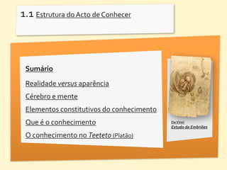 1.1	
  Estrutura	
  do	
  Acto	
  de	
  Conhecer	
  



  Sumário
  Realidade	
  versus	
  aparência
  Cérebro	
  e	
  mente
  Elementos	
  constitutivos	
  do	
  conhecimento
  Que	
  é	
  o	
  conhecimento                        Da	
  Vinci	
  	
  
                                                       Estudo	
  de	
  Embriões

  O	
  conhecimento	
  no	
  Teeteto	
  (Platão)
 