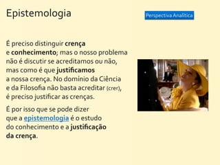 Epistemologia                                                     Perspectiva	
  Analítica




É	
  preciso	
  distinguir	
  crença	
  
e	
  conhecimento;	
  mas	
  o	
  nosso	
  problema	
  
não	
  é	
  discutir	
  se	
  acreditamos	
  ou	
  não,	
  
mas	
  como	
  é	
  que	
  justiﬁcamos	
  
a	
  nossa	
  crença.	
  No	
  domínio	
  da	
  Ciência	
  
e	
  da	
  Filosoﬁa	
  não	
  basta	
  acreditar	
  (crer),	
  
é	
  preciso	
  justiﬁcar	
  as	
  crenças.	
  
É	
  por	
  isso	
  que	
  se	
  pode	
  dizer	
  
que	
  a	
  epistemologia	
  é	
  o	
  estudo	
  
do	
  conhecimento	
  e	
  a	
  justiﬁcação	
  
da	
  crença.
 