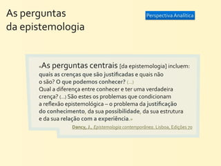 As	
  perguntas	
  	
  	
  	
  	
  	
  	
  	
  	
                                       Perspectiva	
  Analítica

da	
  epistemologia


                    « As	
  perguntas	
  centrais	
  [da	
  epistemologia]	
  incluem:	
  
                    quais	
  as	
  crenças	
  que	
  são	
  justiﬁcadas	
  e	
  quais	
  não	
  
                    o	
  são?	
  O	
  que	
  podemos	
  conhecer?	
  (...)	
  
                    Qual	
  a	
  diferença	
  entre	
  conhecer	
  e	
  ter	
  uma	
  verdadeira	
  
                    crença?	
  (...)	
  São	
  estes	
  os	
  problemas	
  que	
  condicionam	
  
                    a	
  reﬂexão	
  epistemológica	
  –	
  o	
  problema	
  da	
  justiﬁcação	
  
                    do	
  conhecimento,	
  da	
  sua	
  possibilidade,	
  da	
  sua	
  estrutura	
  
                    e	
  da	
  sua	
  relação	
  com	
  a	
  experiência.»
                                          Dancy,	
  J.,	
  Epistemologia	
  contemporânea.	
  Lisboa,	
  Edições	
  70
 