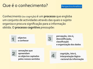 Que	
  é	
  o	
  conhecimento?	
                                     Perspectiva	
  Analítica



Conhecimento	
  (ou	
  cognição)	
  é	
  um	
  processo	
  que	
  engloba	
  
um	
  conjunto	
  de	
  actividades	
  através	
  das	
  quais	
  o	
  sujeito	
  
organiza	
  e	
  procura	
  signiﬁcação	
  para	
  a	
  informação	
  
obtida.	
  O	
  processo	
  cognitivo	
  pressupõe:

                                                              percepção,	
  isto	
  é,	
  
          1
                 objectos	
  
                 a	
  conhecer                       3        descodiﬁcação,	
  
                                                              classiﬁcação	
  
                                                              e	
  organização	
  dos	
  dados

                  sensações	
  que	
  
          2       apreendam	
  
                  os	
  objectos	
  captados	
           4
                                                                   cognição,	
  isto	
  é,	
  
                                                                   interpretação	
  lógico-­‐
                  pelos	
  nossos	
  sentidos                      -­‐racional	
  da	
  informação
 