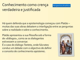 Conhecimento	
  como	
  crença	
  	
  	
  	
  	
  	
  	
  	
  	
  	
  	
  	
  	
  	
  	
  	
  	
  	
  	
  	
  	
   Perspectiva	
  Analítica
verdadeira	
  e	
  justiﬁcada


Há	
  quem	
  defenda	
  que	
  a	
  epistemologia	
  começou	
  com	
  Platão	
  –	
  
muitas	
  das	
  suas	
  obras	
  debatem	
  a	
  interligação	
  entre	
  as	
  perguntas	
  
sobre	
  a	
  realidade	
  e	
  sobre	
  o	
  conhecimento.

Platão	
  apresentou	
  a	
  sua	
  ﬁlosoﬁa	
  sob	
  a	
  forma	
  
de	
  «diálogos»,	
  como	
  se	
  os	
  dialogantes	
  
estivessem	
  a	
  conversar.	
  
É	
  o	
  caso	
  do	
  diálogo	
  Teeteto,	
  onde	
  Sócrates	
  
conduz	
  um	
  debate	
  com	
  o	
  objectivo	
  de	
  deﬁnir	
  
o	
  conceito	
  de	
  conhecimento	
  (episteme).	
  
 