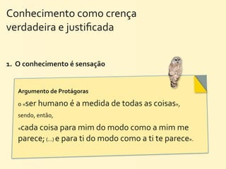 Conhecimento	
  como	
  crença	
  	
  	
  	
  	
  	
  	
  	
  	
  	
  	
  	
  	
  	
  	
  	
  	
  	
  	
  	
  	
  
verdadeira	
  e	
  justiﬁcada


1.	
  	
  O	
  conhecimento	
  é	
  sensação	
  


         Argumento	
  de	
  Protágoras	
  

         o	
  «ser	
  humano	
  é	
  a	
  medida	
  de	
  todas	
  as	
  coisas»,	
  
         sendo,	
  então,	
  

         «cada	
  coisa	
  para	
  mim	
  do	
  modo	
  como	
  a	
  mim	
  me	
  
         parece;	
  (...)	
  e	
  para	
  ti	
  do	
  modo	
  como	
  a	
  ti	
  te	
  parece».
 