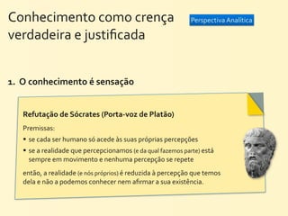 Conhecimento	
  como	
  crença	
  	
  	
  	
  	
  	
  	
  	
  	
  	
  	
  	
  	
  	
  	
  	
  	
  	
  	
  	
  	
   Perspectiva	
  Analítica
verdadeira	
  e	
  justiﬁcada


1.	
  	
  O	
  conhecimento	
  é	
  sensação	
  


        Refutação	
  de	
  Sócrates	
  (Porta-­‐voz	
  de	
  Platão)	
  
        Premissas:	
  
         se	
  cada	
  ser	
  humano	
  só	
  acede	
  às	
  suas	
  próprias	
  percepções
         se	
  a	
  realidade	
  que	
  percepcionamos	
  (e	
  da	
  qual	
  fazemos	
  parte)	
  está	
  
        	
   sempre	
  em	
  movimento	
  e	
  nenhuma	
  percepção	
  se	
  repete
        então,	
  a	
  realidade	
  (e	
  nós	
  próprios)	
  é	
  reduzida	
  à	
  percepção	
  que	
  temos	
  
        dela	
  e	
  não	
  a	
  podemos	
  conhecer	
  nem	
  aﬁrmar	
  a	
  sua	
  existência.
 