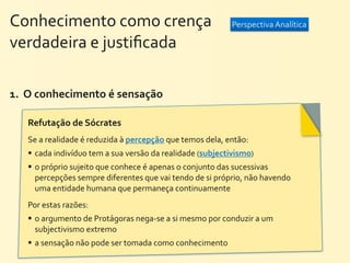 Conhecimento	
  como	
  crença	
  	
  	
  	
  	
  	
  	
  	
  	
  	
  	
  	
  	
  	
  	
  	
  	
  	
  	
  	
  	
   Perspectiva	
  Analítica
verdadeira	
  e	
  justiﬁcada

1.	
  	
  O	
  conhecimento	
  é	
  sensação	
  

        Refutação	
  de	
  Sócrates	
  
        Se	
  a	
  realidade	
  é	
  reduzida	
  à	
  percepção	
  que	
  temos	
  dela,	
  então:	
  
         cada	
  indivíduo	
  tem	
  a	
  sua	
  versão	
  da	
  realidade	
  (subjectivismo)
         o	
  próprio	
  sujeito	
  que	
  conhece	
  é	
  apenas	
  o	
  conjunto	
  das	
  sucessivas	
  
        	
   percepções	
  sempre	
  diferentes	
  que	
  vai	
  tendo	
  de	
  si	
  próprio,	
  não	
  havendo	
  
        	
   uma	
  entidade	
  humana	
  que	
  permaneça	
  continuamente
        Por	
  estas	
  razões:	
  
         o	
  argumento	
  de	
  Protágoras	
  nega-­‐se	
  a	
  si	
  mesmo	
  por	
  conduzir	
  a	
  um	
  
          subjectivismo	
  extremo
         a	
  sensação	
  não	
  pode	
  ser	
  tomada	
  como	
  conhecimento
 