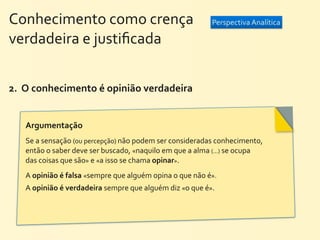 Conhecimento	
  como	
  crença	
  	
  	
  	
  	
  	
  	
  	
  	
  	
  	
  	
  	
  	
  	
  	
  	
  	
  	
  	
  	
   Perspectiva	
  Analítica
verdadeira	
  e	
  justiﬁcada


2.	
  	
  O	
  conhecimento	
  é	
  opinião	
  verdadeira


        Argumentação	
  
        Se	
  a	
  sensação	
  (ou	
  percepção)	
  não	
  podem	
  ser	
  consideradas	
  conhecimento,	
  
        então	
  o	
  saber	
  deve	
  ser	
  buscado,	
  «naquilo	
  em	
  que	
  a	
  alma	
  (...)	
  se	
  ocupa	
  
        das	
  coisas	
  que	
  são»	
  e	
  «a	
  isso	
  se	
  chama	
  opinar».	
  
        A	
  opinião	
  é	
  falsa	
  «sempre	
  que	
  alguém	
  opina	
  o	
  que	
  não	
  é».
        A	
  opinião	
  é	
  verdadeira	
  sempre	
  que	
  alguém	
  diz	
  «o	
  que	
  é».
 