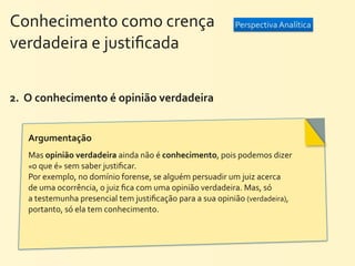Conhecimento	
  como	
  crença	
  	
  	
  	
  	
  	
  	
  	
  	
  	
  	
  	
  	
  	
  	
  	
  	
  	
  	
  	
  	
   Perspectiva	
  Analítica
verdadeira	
  e	
  justiﬁcada


2.	
  	
  O	
  conhecimento	
  é	
  opinião	
  verdadeira


        Argumentação	
  
        Mas	
  opinião	
  verdadeira	
  ainda	
  não	
  é	
  conhecimento,	
  pois	
  podemos	
  dizer	
  
        «o	
  que	
  é»	
  sem	
  saber	
  justiﬁcar.	
  
        Por	
  exemplo,	
  no	
  domínio	
  forense,	
  se	
  alguém	
  persuadir	
  um	
  juiz	
  acerca	
  
        de	
  uma	
  ocorrência,	
  o	
  juiz	
  ﬁca	
  com	
  uma	
  opinião	
  verdadeira.	
  Mas,	
  só	
  
        a	
  testemunha	
  presencial	
  tem	
  justiﬁcação	
  para	
  a	
  sua	
  opinião	
  (verdadeira),	
  
        portanto,	
  só	
  ela	
  tem	
  conhecimento.	
  
 
