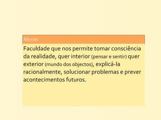 Mente	
  
Faculdade	
  que	
  nos	
  permite	
  tomar	
  consciência	
  
da	
  realidade,	
  quer	
  interior	
  (pensar	
  e	
  sentir)	
  quer	
  
exterior	
  (mundo	
  dos	
  objectos),	
  explicá-­‐la	
  
racionalmente,	
  solucionar	
  problemas	
  e	
  prever	
  
acontecimentos	
  futuros.
 