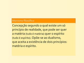 Monismo	
  ﬁlosóﬁco	
  
Concepção	
  segundo	
  a	
  qual	
  existe	
  um	
  só	
  
princípio	
  de	
  realidade,	
  que	
  pode	
  ser	
  quer	
  
a	
  matéria	
  (tudo	
  é	
  matéria)	
  quer	
  o	
  espírito	
  
(tudo	
  é	
  espírito).	
  Opõe-­‐se	
  ao	
  dualismo,	
  
que	
  aceita	
  a	
  existência	
  de	
  dois	
  princípios:	
  
matéria	
  e	
  espírito.
 