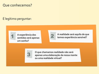 Que	
  conhecemos?


É	
  legítimo	
  perguntar:




       1                                                2
             A	
  experiência	
  dos	
                          A	
  realidade	
  será	
  aquilo	
  de	
  que	
  
             sentidos	
  será	
  apenas	
                       temos	
  experiência	
  sensível?
             um	
  sonho?	
  



                                    O	
  que	
  chamamos	
  realidade	
  não	
  será	
  
                          3         apenas	
  uma	
  elaboração	
  da	
  nossa	
  mente	
  
                                    ou	
  uma	
  realidade	
  virtual?
 