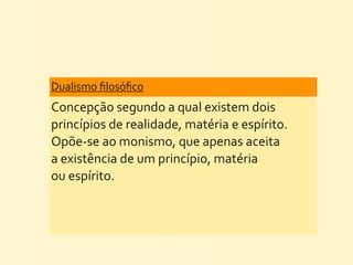 Dualismo	
  ﬁlosóﬁco	
  
Concepção	
  segundo	
  a	
  qual	
  existem	
  dois	
  
princípios	
  de	
  realidade,	
  matéria	
  e	
  espírito.	
  
Opõe-­‐se	
  ao	
  monismo,	
  que	
  apenas	
  aceita	
  
a	
  existência	
  de	
  um	
  princípio,	
  matéria	
  
ou	
  espírito.
 