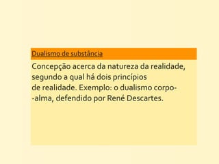 Dualismo	
  de	
  substância	
  
Concepção	
  acerca	
  da	
  natureza	
  da	
  realidade,	
  
segundo	
  a	
  qual	
  há	
  dois	
  princípios	
  
de	
  realidade.	
  Exemplo:	
  o	
  dualismo	
  corpo-­‐
-­‐alma,	
  defendido	
  por	
  René	
  Descartes.
 