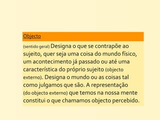 Objecto	
  
(sentido	
  geral)	
  Designa	
  o	
  que	
  se	
  contrapõe	
  ao	
  
sujeito,	
  quer	
  seja	
  uma	
  coisa	
  do	
  mundo	
  físico,	
  
um	
  acontecimento	
  já	
  passado	
  ou	
  até	
  uma	
  
característica	
  do	
  próprio	
  sujeito	
  (objecto	
  
externo).	
  Designa	
  o	
  mundo	
  ou	
  as	
  coisas	
  tal	
  
como	
  julgamos	
  que	
  são.	
  A	
  representação	
  
(do	
  objecto	
  externo)	
  que	
  temos	
  na	
  nossa	
  mente	
  
constitui	
  o	
  que	
  chamamos	
  objecto	
  percebido.
 