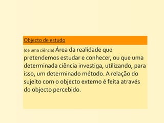 Objecto	
  de	
  estudo	
  
(de	
  uma	
  ciência)	
  Área	
  da	
  realidade	
  que	
  
pretendemos	
  estudar	
  e	
  conhecer,	
  ou	
  que	
  uma	
  
determinada	
  ciência	
  investiga,	
  utilizando,	
  para	
  
isso,	
  um	
  determinado	
  método.	
  A	
  relação	
  do	
  
sujeito	
  com	
  o	
  objecto	
  externo	
  é	
  feita	
  através	
  
do	
  objecto	
  percebido.
 
