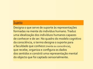 Sujeito	
  
Designa	
  o	
  que	
  serve	
  de	
  suporte	
  às	
  representações	
  
formadas	
  na	
  mente	
  do	
  indivíduo	
  humano.	
  Traduz	
  
uma	
  idealização	
  dos	
  indivíduos	
  humanos	
  capazes	
  
de	
  conhecer	
  e	
  de	
  ser.	
  No	
  quadro	
  do	
  modelo	
  cognitivo	
  
da	
  consciência,	
  o	
  termo	
  designa	
  o	
  suporte	
  para	
  
a	
  faculdade	
  que	
  conhece	
  (mente	
  ou	
  consciência),	
  
que	
  recebe,	
  organiza	
  e	
  conﬁgura	
  os	
  dados	
  
dos	
  sentidos	
  e	
  constrói	
  uma	
  representação	
  mental	
  
do	
  objecto	
  que	
  foi	
  captado	
  sensorialmente.	
  
 