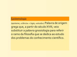 Epistemologia	
  
(episteme,	
  «ciência»	
  +	
  logia,	
  «estudo»)	
  Palavra	
  de	
  origem	
  
grega	
  que,	
  a	
  partir	
  do	
  século	
  XVIII,	
  veio	
  
substituir	
  a	
  palavra	
  gnosiologia	
  para	
  referir	
  
o	
  ramo	
  da	
  ﬁlosoﬁa	
  que	
  se	
  dedica	
  ao	
  estudo	
  
dos	
  problemas	
  do	
  conhecimento	
  cientíﬁco.
 