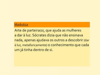 Maiêutica
Arte	
  de	
  parteira(o),	
  que	
  ajuda	
  as	
  mulheres	
  
a	
  dar	
  à	
  luz.	
  Sócrates	
  dizia	
  que	
  não	
  ensinava	
  
nada,	
  apenas	
  ajudava	
  os	
  outros	
  a	
  descobrir	
  (dar	
  
à	
  luz,	
  metaforicamente)	
  o	
  conhecimento	
  que	
  cada	
  
um	
  já	
  tinha	
  dentro	
  de	
  si.
 