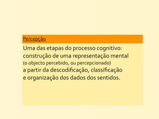 Percepção
Uma	
  das	
  etapas	
  do	
  processo	
  cognitivo:	
  
construção	
  de	
  uma	
  representação	
  mental	
  
(o	
  objecto	
  percebido,	
  ou	
  percepcionado)	
  
a	
  partir	
  da	
  descodiﬁcação,	
  classiﬁcação	
  
e	
  organização	
  dos	
  dados	
  dos	
  sentidos.
 