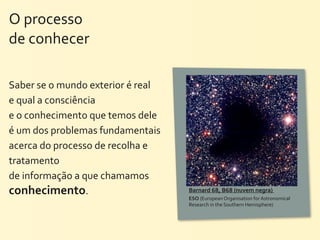 O	
  processo	
  
de	
  conhecer

Saber	
  se	
  o	
  mundo	
  exterior	
  é	
  real	
  
e	
  qual	
  a	
  consciência	
  
e	
  o	
  conhecimento	
  que	
  temos	
  dele	
  
é	
  um	
  dos	
  problemas	
  fundamentais	
  
acerca	
  do	
  processo	
  de	
  recolha	
  e	
  
tratamento	
  
de	
  informação	
  a	
  que	
  chamamos	
  
conhecimento.                                            Barnard	
  68,	
  B68	
  (nuvem	
  negra)	
  
                                                         ESO	
  (European	
  Organisation	
  for	
  Astronomical	
  
                                                         Research	
  in	
  the	
  Southern	
  Hemisphere)
 