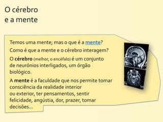 O	
  cérebro	
  
e	
  a	
  mente

  Temos	
  uma	
  mente;	
  mas	
  o	
  que	
  é	
  a	
  mente?	
  
  Como	
  é	
  que	
  a	
  mente	
  e	
  o	
  cérebro	
  interagem?
  O	
  cérebro	
  (melhor,	
  o	
  encéfalo)	
  é	
  um	
  conjunto	
  
  de	
  neurónios	
  interligados,	
  um	
  órgão	
  
  biológico.
  A	
  mente	
  é	
  a	
  faculdade	
  que	
  nos	
  permite	
  tomar	
  
  consciência	
  da	
  realidade	
  interior	
  
  ou	
  exterior,	
  ter	
  pensamentos,	
  sentir	
  
  felicidade,	
  angústia,	
  dor,	
  prazer,	
  tomar	
  
  decisões…
 