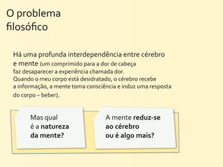 O	
  problema	
  
ﬁlosóﬁco

  Há	
  uma	
  profunda	
  interdependência	
  entre	
  cérebro	
  
  e	
  mente	
  (um	
  comprimido	
  para	
  a	
  dor	
  de	
  cabeça	
  
  faz	
  desaparecer	
  a	
  experiência	
  chamada	
  dor.	
  
  Quando	
  o	
  meu	
  corpo	
  está	
  desidratado,	
  o	
  cérebro	
  recebe	
  
  a	
  informação,	
  a	
  mente	
  toma	
  consciência	
  e	
  induz	
  uma	
  resposta	
  
  do	
  corpo	
  –	
  beber).


           Mas	
  qual	
                              A	
  mente	
  reduz-­‐se	
  
           é	
  a	
  natureza	
                       ao	
  cérebro	
  
           da	
  mente?	
                             ou	
  é	
  algo	
  mais?
 
