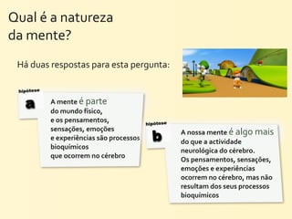 Qual	
  é	
  a	
  natureza	
  
da	
  mente?	
  
  Há	
  duas	
  respostas	
  para	
  esta	
  pergunta:

  hipótese


    a        A	
  mente	
  é	
  parte	
  
             do	
  mundo	
  físico,	
  
             e	
  os	
  pensamentos,	
                   hipótese
             sensações,	
  emoções	
  
             e	
  experiências	
  são	
  processos	
       b        A	
  nossa	
  mente	
  é	
  algo	
  mais	
  
                                                                    do	
  que	
  a	
  actividade	
  
             bioquímicos	
  
                                                                    neurológica	
  do	
  cérebro.	
  	
  	
  	
  	
  	
  	
  	
  	
  	
  	
  	
  	
  	
  	
  	
   	
  
             que	
  ocorrem	
  no	
  cérebro
                                                                    Os	
  pensamentos,	
  sensações,	
  
                                                                    emoções	
  e	
  experiências	
  
                                                                    ocorrem	
  no	
  cérebro,	
  mas	
  não	
  
                                                                    resultam	
  dos	
  seus	
  processos	
  
                                                                    bioquímicos
 