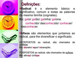 Definições: Radical  é o elemento básico e significativo, comum a todas as palavras da mesma família (cognatas).  Ex:   gat o/  gat ão/  gat inha/  gat ona. conhec ido/ des conhec ido/  conhec er/  des conhec er. Afixos  são elementos que juntamos ao radical, para lhe diversificar o significado. ANTEPOSTOS ao radical, são chamados de  prefixos . Ex:   bis neto/  re por/  in tranqüilo. POSPOSTOS ao radical, são chamados de  sufixos . Ex:  altiv ez / civil izar 