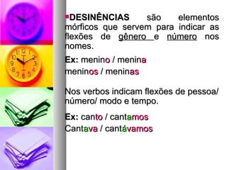 DESINÊNCIAS  são elementos mórficos que servem para indicar as flexões de  gênero  e  número  nos nomes. Ex:  menin o  / menin a menin os  / menin as Nos verbos indicam flexões de pessoa/ número/ modo e tempo. Ex:  can to  / cant a mos Cant a va  / cant á vamos 