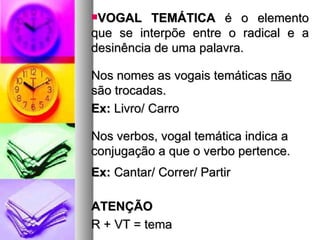 VOGAL TEMÁTICA  é o elemento que se interpõe entre o radical e a desinência de uma palavra. Nos nomes as vogais temáticas  não  são trocadas. Ex:  Livro/ Carro Nos verbos, vogal temática indica a conjugação a que o verbo pertence. Ex:  Cantar/ Correr/ Partir ATENÇÃO R + VT = tema 