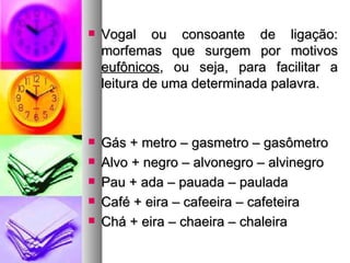 Vogal ou consoante de ligação: morfemas que surgem por motivos  eufônicos , ou seja, para facilitar a leitura de uma determinada palavra. Gás + metro – gasmetro – gasômetro Alvo + negro – alvonegro – alvinegro Pau + ada – pauada – paulada Café + eira – cafeeira – cafeteira Chá + eira – chaeira – chaleira 