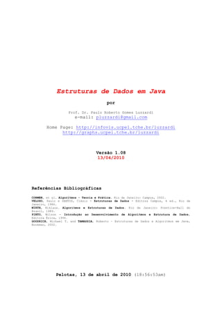 Estruturas de Dados em Java
por
Prof. Dr. Paulo Roberto Gomes Luzzardi
e-mail: pluzzardi@gmail.com
Home Page: http://infovis.ucpel.tche.br/luzzardi
http://graphs.ucpel.tche.br/luzzardi
Versão 1.08
13/04/2010
Referências Bibliográficas
CORMEN, et al. Algoritmos - Teoria e Prática. Rio de Janeiro: Campus, 2002.
VELOSO, Paulo e SANTOS, Clésio - Estruturas de Dados - Editora Campus, 4 ed., Rio de
Janeiro, 1986.
WIRTH, Niklaus. Algoritmos e Estruturas de Dados. Rio de Janeiro: Prentice-Hall do
Brasil, 1989.
PINTO, Wilson - Introdução ao Desenvolvimento de Algoritmos e Estrutura de Dados,
Editora Érica, 1994.
GOODRICH, Michael T. and TAMASSIA, Roberto – Estruturas de Dados e Algoritmos em Java,
Bookman, 2002.
Pelotas, 13 de abril de 2010 (18:56:53am)
 