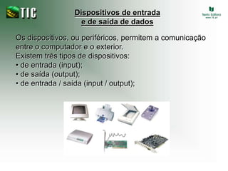 Dispositivos de entrada e de saída de dadosOs dispositivos, ou periféricos, permitem a comunicação entre o computador e o exterior.Existem três tipos de dispositivos:• de entrada (input);• de saída (output);• de entrada / saída (input / output);