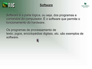 SoftwareSoftware é a parte lógica, ou seja, dos programas e comandos do computador. É o software que permite o funcionamento do hardware. Os programas de processamento de texto, jogos, enciclopédias digitais, etc. são exemplos de software.