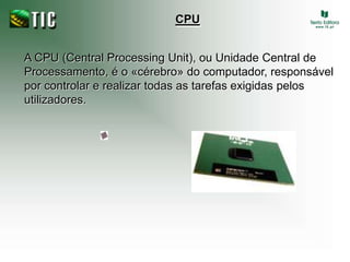 CPU A CPU (Central Processing Unit), ou Unidade Central de Processamento, é o «cérebro» do computador, responsável por controlar e realizar todas as tarefas exigidas pelos utilizadores.