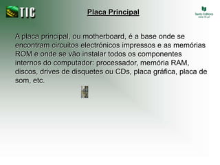 Placa PrincipalA placa principal, ou motherboard, é a base onde se encontram circuitos electrónicos impressos e as memórias ROM e onde se vão instalar todos os componentes internos do computador: processador, memória RAM, discos, drives de disquetes ou CDs, placa gráfica, placa de som, etc.