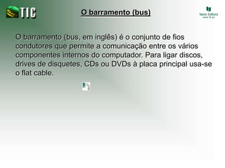O barramento (bus)O barramento (bus, em inglês) é o conjunto de fios condutores que permite a comunicação entre os vários componentes internos do computador. Para ligar discos, drives de disquetes, CDs ou DVDs à placa principal usa-se o flat cable.