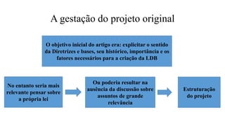 A gestação do projeto original
O objetivo inicial do artigo era: explicitar o sentido
da Diretrizes e bases, seu histórico, importância e os
fatores necessários para a criação da LDB
No entanto seria mais
relevante pensar sobre
a própria lei
Ou poderia resultar na
ausência da discussão sobre
assuntos de grande
relevância
Estruturação
do projeto
 