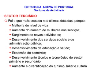 ESTRUTURA  ACTIVA DE PORTUGAL Sectores de Actividade SECTOR TERCIÁRIO Foi o que mais cresceu nas últimas décadas, porque: Melhoria do nível de vida Aumento do número de mulheres nos serviços; Surgimento de novas actividades; Desenvolvimento dos serviços sociais e de administração pública; Desenvolvimento da educação e saúde; Expansão do comércio; Desenvolvimento técnico e tecnológico do sector primário e secundário; Aumento e diversificação do turismo, lazer e cultura 